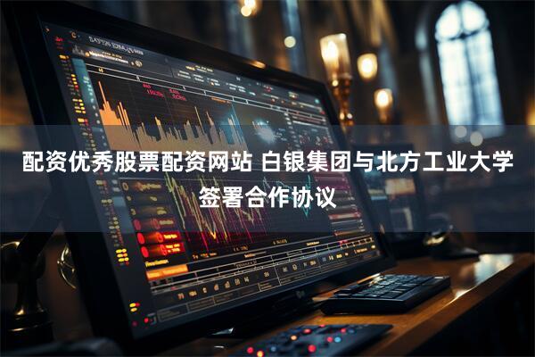 配资优秀股票配资网站 白银集团与北方工业大学签署合作协议
