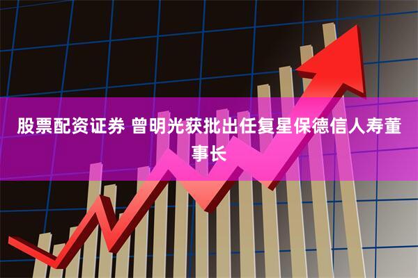 股票配资证券 曾明光获批出任复星保德信人寿董事长
