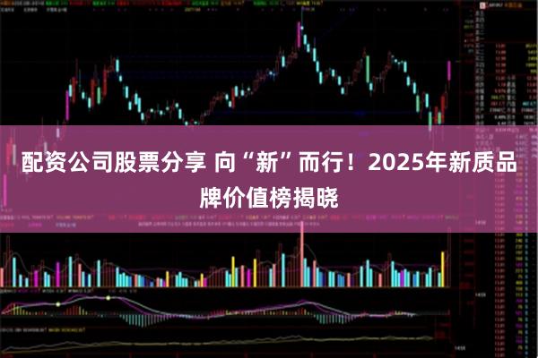 配资公司股票分享 向“新”而行！2025年新质品牌价值榜揭晓