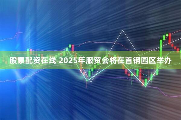 股票配资在线 2025年服贸会将在首钢园区举办