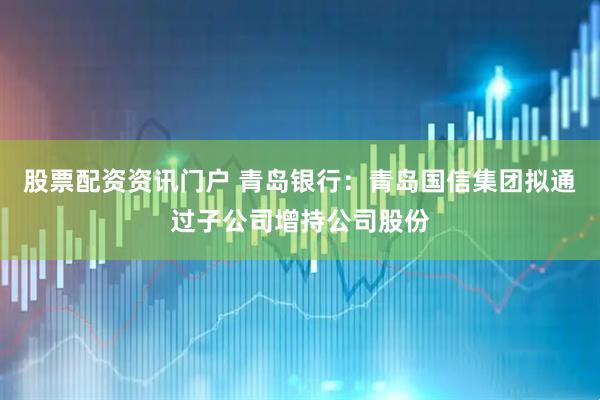 股票配资资讯门户 青岛银行：青岛国信集团拟通过子公司增持公司股份