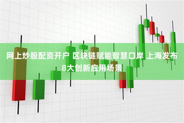 网上炒股配资开户 区块链赋能智慧口岸 上海发布8大创新应用场景