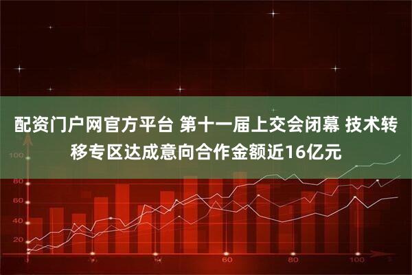 配资门户网官方平台 第十一届上交会闭幕 技术转移专区达成意向合作金额近16亿元