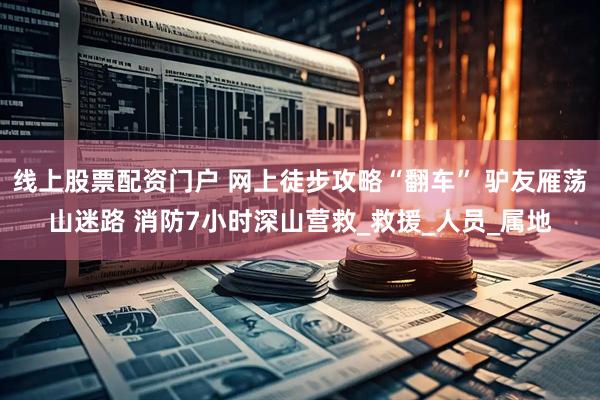线上股票配资门户 网上徒步攻略“翻车” 驴友雁荡山迷路 消防7小时深山营救_救援_人员_属地