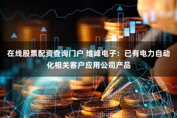 在线股票配资查询门户 维峰电子：已有电力自动化相关客户应用公司产品