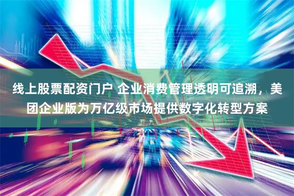 线上股票配资门户 企业消费管理透明可追溯，美团企业版为万亿级市场提供数字化转型方案