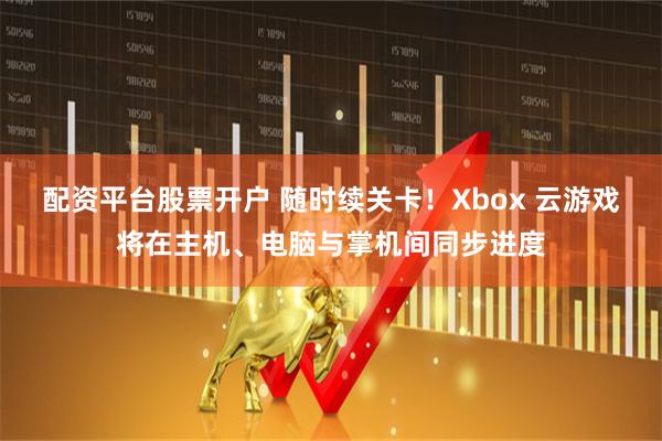 配资平台股票开户 随时续关卡！Xbox 云游戏将在主机、电脑与掌机间同步进度