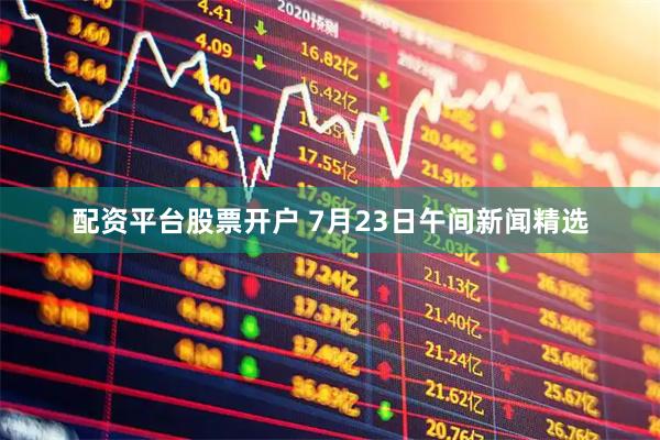 配资平台股票开户 7月23日午间新闻精选