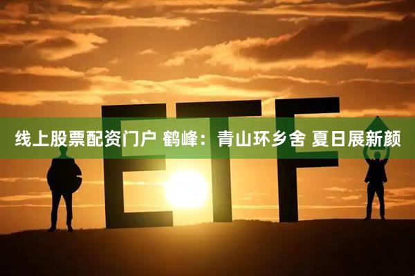 线上股票配资门户 鹤峰：青山环乡舍 夏日展新颜