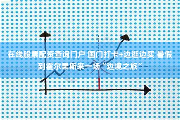在线股票配资查询门户 国门打卡+边逛边买 暑假到霍尔果斯来一场“边境之旅”
