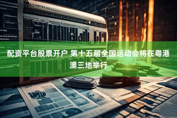 配资平台股票开户 第十五届全国运动会将在粤港澳三地举行