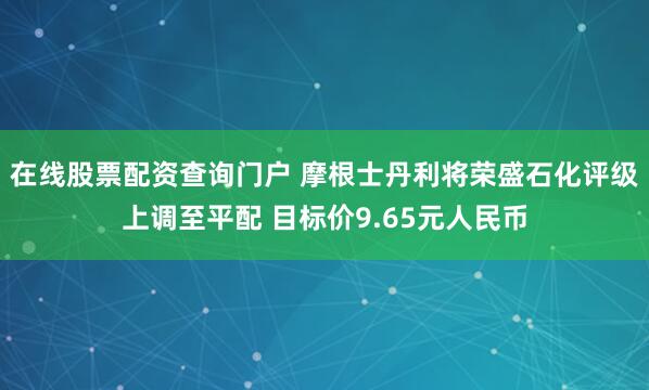 在线股票配资查询门户 摩根士丹利将荣盛石化评级上调至平配 目标价9.65元人民币