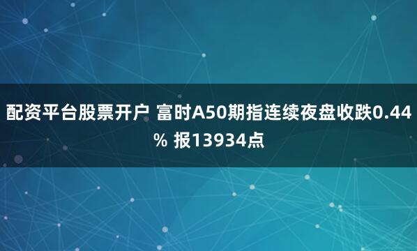 配资平台股票开户 富时A50期指连续夜盘收跌0.44% 报13934点