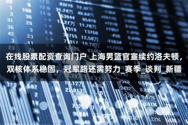 在线股票配资查询门户 上海男篮官宣续约洛夫顿，双核体系稳固，冠军路还需努力_赛季_谈判_新疆