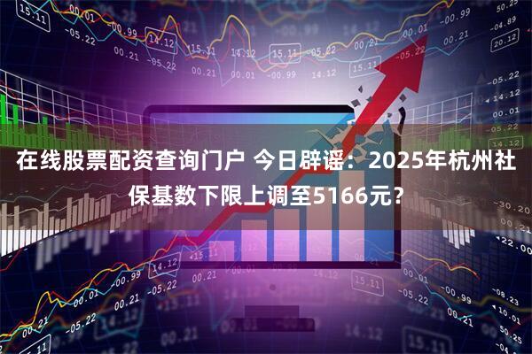 在线股票配资查询门户 今日辟谣：2025年杭州社保基数下限上调至5166元？