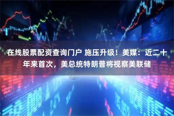 在线股票配资查询门户 施压升级！美媒：近二十年来首次，美总统特朗普将视察美联储