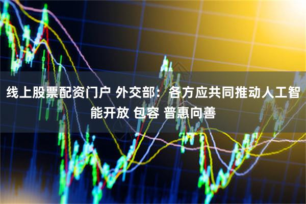 线上股票配资门户 外交部：各方应共同推动人工智能开放 包容 普惠向善