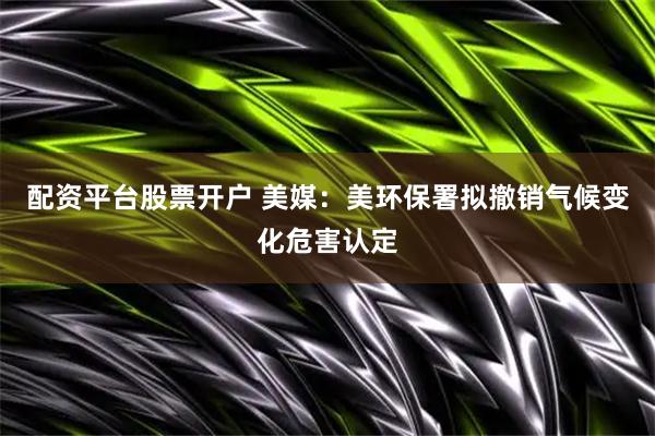 配资平台股票开户 美媒：美环保署拟撤销气候变化危害认定