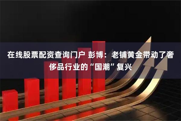 在线股票配资查询门户 彭博：老铺黄金带动了奢侈品行业的“国潮”复兴