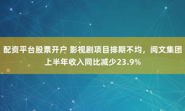 配资平台股票开户 影视剧项目排期不均，阅文集团上半年收入同比减少23.9%