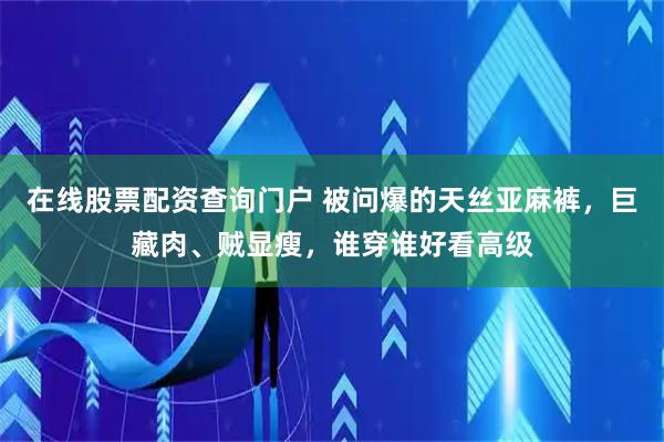 在线股票配资查询门户 被问爆的天丝亚麻裤，巨藏肉、贼显瘦，谁穿谁好看高级