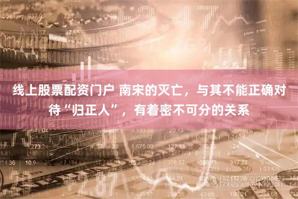 线上股票配资门户 南宋的灭亡，与其不能正确对待“归正人”，有着密不可分的关系