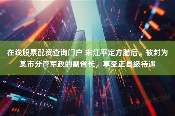 在线股票配资查询门户 宋江平定方腊后，被封为某市分管军政的副省长，享受正县级待遇