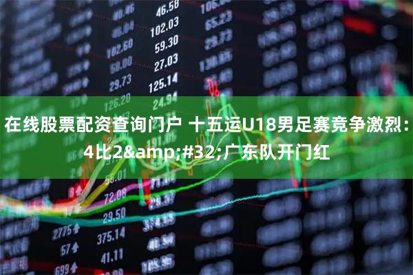 在线股票配资查询门户 十五运U18男足赛竞争激烈：4比2&#32;广东队开门红